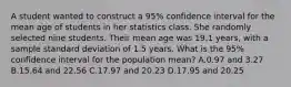 A student wanted to construct a 95% confidence interval for the mean age of students in her statistics class. She randomly selected nine students. Their mean age was 19.1 years, with a sample standard deviation of 1.5 years. What is the 95% confidence interval for the population mean? A.0.97 and 3.27 B.15.64 and 22.56 C.17.97 and 20.23 D.17.95 and 20.25