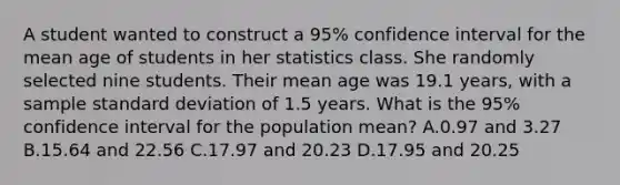 A student wanted to construct a 95% confidence interval for the mean age of students in her statistics class. She randomly selected nine students. Their mean age was 19.1 years, with a sample standard deviation of 1.5 years. What is the 95% confidence interval for the population mean? A.0.97 and 3.27 B.15.64 and 22.56 C.17.97 and 20.23 D.17.95 and 20.25