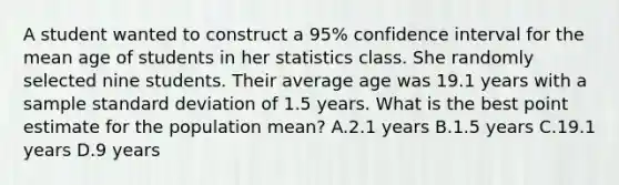 A student wanted to construct a 95% confidence interval for the mean age of students in her statistics class. She randomly selected nine students. Their average age was 19.1 years with a sample standard deviation of 1.5 years. What is the best point estimate for the population mean? A.2.1 years B.1.5 years C.19.1 years D.9 years