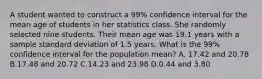 A student wanted to construct a 99% confidence interval for the mean age of students in her statistics class. She randomly selected nine students. Their mean age was 19.1 years with a sample standard deviation of 1.5 years. What is the 99% confidence interval for the population mean? A. 17.42 and 20.78 B.17.48 and 20.72 C.14.23 and 23.98 D.0.44 and 3.80