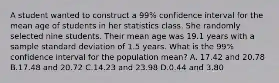 A student wanted to construct a 99% confidence interval for the mean age of students in her statistics class. She randomly selected nine students. Their mean age was 19.1 years with a sample standard deviation of 1.5 years. What is the 99% confidence interval for the population mean? A. 17.42 and 20.78 B.17.48 and 20.72 C.14.23 and 23.98 D.0.44 and 3.80