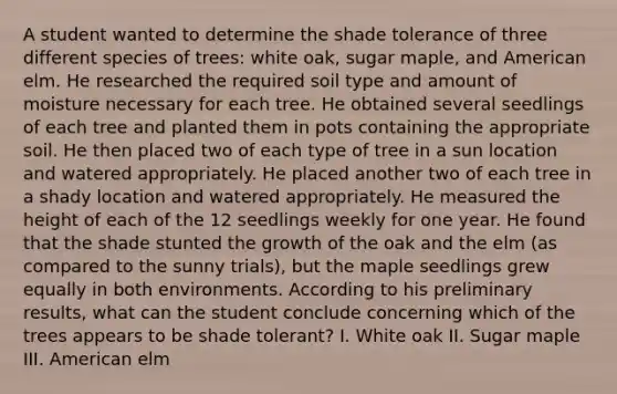 A student wanted to determine the shade tolerance of three different species of trees: white oak, sugar maple, and American elm. He researched the required soil type and amount of moisture necessary for each tree. He obtained several seedlings of each tree and planted them in pots containing the appropriate soil. He then placed two of each type of tree in a sun location and watered appropriately. He placed another two of each tree in a shady location and watered appropriately. He measured the height of each of the 12 seedlings weekly for one year. He found that the shade stunted the growth of the oak and the elm (as compared to the sunny trials), but the maple seedlings grew equally in both environments. According to his preliminary results, what can the student conclude concerning which of the trees appears to be shade tolerant? I. White oak II. Sugar maple III. American elm