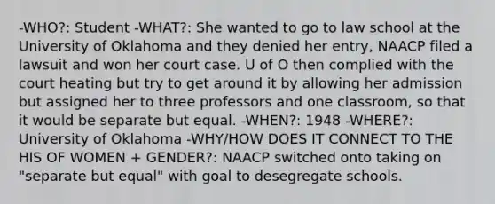 -WHO?: Student -WHAT?: She wanted to go to law school at the University of Oklahoma and they denied her entry, NAACP filed a lawsuit and won her court case. U of O then complied with the court heating but try to get around it by allowing her admission but assigned her to three professors and one classroom, so that it would be separate but equal. -WHEN?: 1948 -WHERE?: University of Oklahoma -WHY/HOW DOES IT CONNECT TO THE HIS OF WOMEN + GENDER?: NAACP switched onto taking on "separate but equal" with goal to desegregate schools.