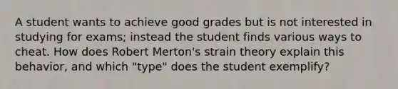 A student wants to achieve good grades but is not interested in studying for exams; instead the student finds various ways to cheat. How does Robert Merton's strain theory explain this behavior, and which "type" does the student exemplify?