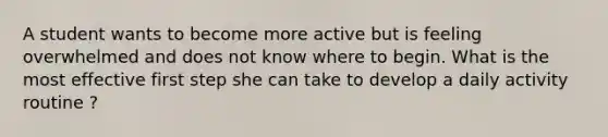 A student wants to become more active but is feeling overwhelmed and does not know where to begin. What is the most effective first step she can take to develop a daily activity routine ?