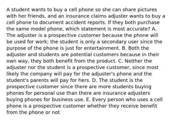 A student wants to buy a cell phone so she can share pictures with her friends, and an insurance claims adjuster wants to buy a cell phone to document accident reports. If they both purchase the same model phone, which statement is most accurate? A. The adjuster is a prospective customer because the phone will be used for work; the student is only a secondary user since the purpose of the phone is just for entertainment. B. Both the adjuster and students are potential customers because in their own way, they both benefit from the product. C. Neither the adjuster nor the student is a prospective customer, since most likely the company will pay for the adjuster's phone and the student's parents will pay for hers. D. The student is the prospective customer since there are more students buying phones for personal use than there are insurance adjusters buying phones for business use. E. Every person who uses a cell phone is a prospective customer whether they receive benefit from the phone or not