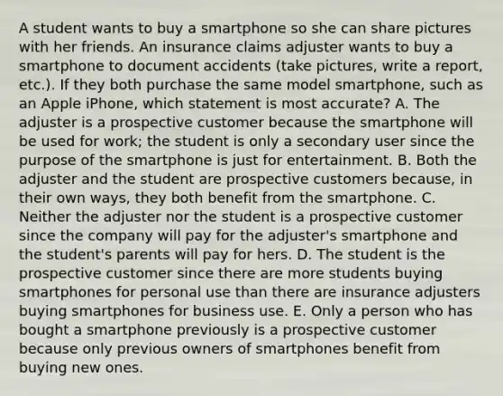 A student wants to buy a smartphone so she can share pictures with her friends. An insurance claims adjuster wants to buy a smartphone to document accidents (take pictures, write a report, etc.). If they both purchase the same model smartphone, such as an Apple iPhone, which statement is most accurate? A. The adjuster is a prospective customer because the smartphone will be used for work; the student is only a secondary user since the purpose of the smartphone is just for entertainment. B. Both the adjuster and the student are prospective customers because, in their own ways, they both benefit from the smartphone. C. Neither the adjuster nor the student is a prospective customer since the company will pay for the adjuster's smartphone and the student's parents will pay for hers. D. The student is the prospective customer since there are more students buying smartphones for personal use than there are insurance adjusters buying smartphones for business use. E. Only a person who has bought a smartphone previously is a prospective customer because only previous owners of smartphones benefit from buying new ones.