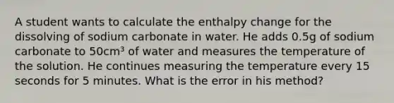 A student wants to calculate the enthalpy change for the dissolving of sodium carbonate in water. He adds 0.5g of sodium carbonate to 50cm³ of water and measures the temperature of the solution. He continues measuring the temperature every 15 seconds for 5 minutes. What is the error in his method?