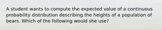 A student wants to compute the expected value of a continuous probability distribution describing the heights of a population of bears. Which of the following would she use?