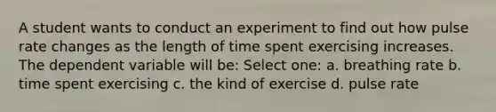 A student wants to conduct an experiment to find out how pulse rate changes as the length of time spent exercising increases. The dependent variable will be: Select one: a. breathing rate b. time spent exercising c. the kind of exercise d. pulse rate