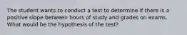 The student wants to conduct a test to determine if there is a positive slope between hours of study and grades on exams. What would be the hypothesis of the test?