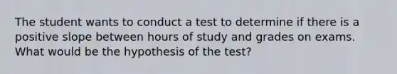 The student wants to conduct a test to determine if there is a positive slope between hours of study and grades on exams. What would be the hypothesis of the test?