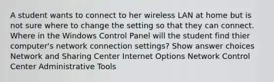 A student wants to connect to her wireless LAN at home but is not sure where to change the setting so that they can connect. Where in the Windows Control Panel will the student find thier computer's network connection settings? Show answer choices Network and Sharing Center Internet Options Network Control Center Administrative Tools