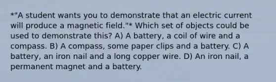 *"A student wants you to demonstrate that an electric current will produce a magnetic field."* Which set of objects could be used to demonstrate this? A) A battery, a coil of wire and a compass. B) A compass, some paper clips and a battery. C) A battery, an iron nail and a long copper wire. D) An iron nail, a permanent magnet and a battery.