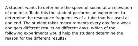 A student wants to determine the speed of sound at an elevation of one mile. To do this the student performs an experiment to determine the resonance frequencies of a tube that is closed at one end. The student takes measurements every day for a week and gets different results on different days. Which of the following experiments would help the student determine the reason for the different results?