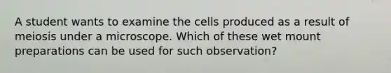 A student wants to examine the cells produced as a result of meiosis under a microscope. Which of these wet mount preparations can be used for such observation?