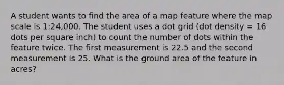 A student wants to find the area of a map feature where the map scale is 1:24,000. The student uses a dot grid (dot density = 16 dots per square inch) to count the number of dots within the feature twice. The first measurement is 22.5 and the second measurement is 25. What is the ground area of the feature in acres?