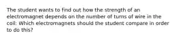 The student wants to find out how the strength of an electromagnet depends on the number of turns of wire in the coil: Which electromagnets should the student compare in order to do this?