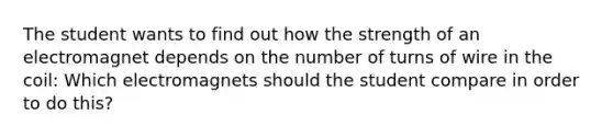 The student wants to find out how the strength of an electromagnet depends on the number of turns of wire in the coil: Which electromagnets should the student compare in order to do this?