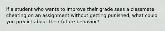 if a student who wants to improve their grade sees a classmate cheating on an assignment without getting punished, what could you predict about their future behavior?