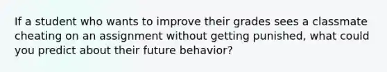 If a student who wants to improve their grades sees a classmate cheating on an assignment without getting punished, what could you predict about their future behavior?