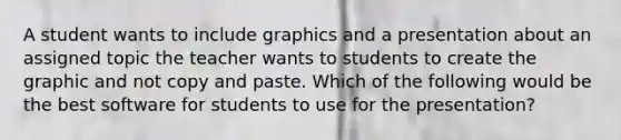 A student wants to include graphics and a presentation about an assigned topic the teacher wants to students to create the graphic and not copy and paste. Which of the following would be the best software for students to use for the presentation?