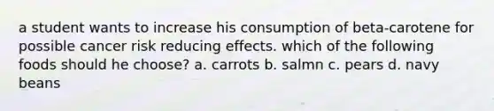 a student wants to increase his consumption of beta-carotene for possible cancer risk reducing effects. which of the following foods should he choose? a. carrots b. salmn c. pears d. navy beans