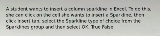 A student wants to insert a column sparkline in Excel. To do this, she can click on the cell she wants to insert a Sparkline, then click Insert tab, select the Sparkline type of choice from the Sparklines group and then select OK. True False