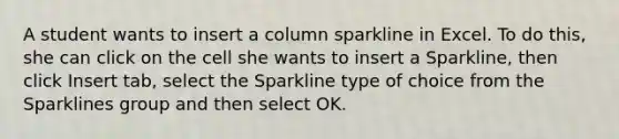 A student wants to insert a column sparkline in Excel. To do this, she can click on the cell she wants to insert a Sparkline, then click Insert tab, select the Sparkline type of choice from the Sparklines group and then select OK.