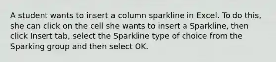 A student wants to insert a column sparkline in Excel. To do this, she can click on the cell she wants to insert a Sparkline, then click Insert tab, select the Sparkline type of choice from the Sparking group and then select OK.