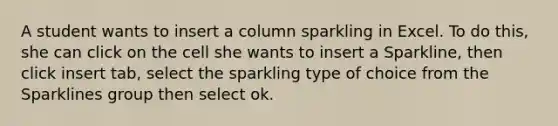 A student wants to insert a column sparkling in Excel. To do this, she can click on the cell she wants to insert a Sparkline, then click insert tab, select the sparkling type of choice from the Sparklines group then select ok.