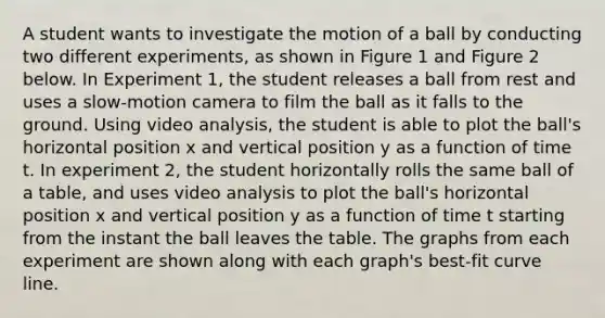 A student wants to investigate the motion of a ball by conducting two different experiments, as shown in Figure 1 and Figure 2 below. In Experiment 1, the student releases a ball from rest and uses a slow-motion camera to film the ball as it falls to the ground. Using video analysis, the student is able to plot the ball's horizontal position x and vertical position y as a function of time t. In experiment 2, the student horizontally rolls the same ball of a table, and uses video analysis to plot the ball's horizontal position x and vertical position y as a function of time t starting from the instant the ball leaves the table. The graphs from each experiment are shown along with each graph's best-fit curve line.