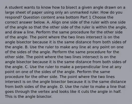 A student wants to know how to bisect a given angle drawn on a large sheet of paper using only an unmarked ruler. How do you​ respond? Question content area bottom Part 1 Choose the correct answer below. A. Align one side of the ruler with one side of the angle so that the other side of the ruler is within the​ angle, and draw a line. Perform the same procedure for the other side of the angle. The point where the two lines intersect is on the angle bisector because it is the same distance from both sides of the angle. B. Use the ruler to make any line at any point on one of the sides of the angle. Perform the same procedure for the other side. The point where the two lines intersect is on the angle bisector because it is the same distance from both sides of the angle. C. Use the ruler to make a perpendicular line at any point on one of the sides of the angle. Perform the same procedure for the other side. The point where the two lines intersect is on the angle bisector because it is the same distance from both sides of the angle. D. Use the ruler to make a line that goes through the vertex and looks like it cuts the angle in half. This is the angle bisector.