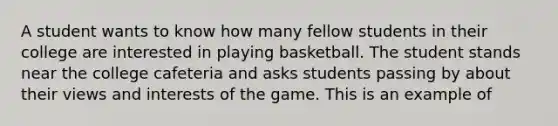 A student wants to know how many fellow students in their college are interested in playing basketball. The student stands near the college cafeteria and asks students passing by about their views and interests of the game. This is an example of