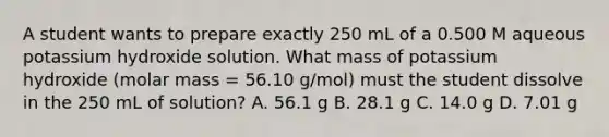 A student wants to prepare exactly 250 mL of a 0.500 M aqueous potassium hydroxide solution. What mass of potassium hydroxide (molar mass = 56.10 g/mol) must the student dissolve in the 250 mL of solution? A. 56.1 g B. 28.1 g C. 14.0 g D. 7.01 g