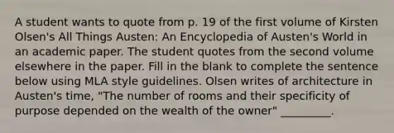 A student wants to quote from p. 19 of the first volume of Kirsten Olsen's All Things Austen: An Encyclopedia of Austen's World in an academic paper. The student quotes from the second volume elsewhere in the paper. Fill in the blank to complete the sentence below using MLA style guidelines. Olsen writes of architecture in Austen's time, "The number of rooms and their specificity of purpose depended on the wealth of the owner" _________.