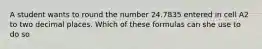 A student wants to round the number 24.7835 entered in cell A2 to two decimal places. Which of these formulas can she use to do so