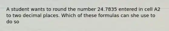 A student wants to round the number 24.7835 entered in cell A2 to two decimal places. Which of these formulas can she use to do so