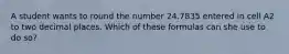 A student wants to round the number 24.7835 entered in cell A2 to two decimal places. Which of these formulas can she use to do so?