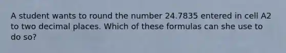 A student wants to round the number 24.7835 entered in cell A2 to two decimal places. Which of these formulas can she use to do so?