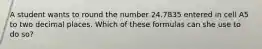 A student wants to round the number 24.7835 entered in cell A5 to two decimal places. Which of these formulas can she use to do so?