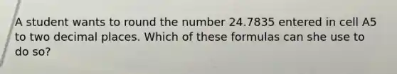 A student wants to round the number 24.7835 entered in cell A5 to two decimal places. Which of these formulas can she use to do so?