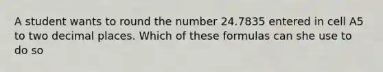 A student wants to round the number 24.7835 entered in cell A5 to two decimal places. Which of these formulas can she use to do so