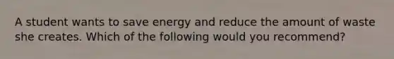 A student wants to save energy and reduce the amount of waste she creates. Which of the following would you recommend?