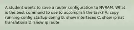 A student wants to save a router configuration to NVRAM. What is the best command to use to accomplish the task? A. copy running-config startup-config B. show interfaces C. show ip nat translations D. show ip route