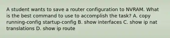 A student wants to save a router configuration to NVRAM. What is the best command to use to accomplish the task? A. copy running-config startup-config B. show interfaces C. show ip nat translations D. show ip route