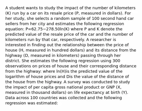 A student wants to study the impact of the number of kilometers ​(K​) run by a car on its resale price ​(P​, measured in​ dollars). For her​ study, she selects a random sample of 100 second hand car sellers from her city and estimates the following regression​ equation: P=62.75−278.50ln(K) where P and K denote the predicted value of the resale price of the car and the number of kilometers run by that​ car, respectively. A researcher is interested in finding out the relationship between the price of house (H​, measured in hundred​ dollars) and its distance from the highway (D​, measured in​ kilometers) passing through her district. She estimates the following regression using 300 observations on prices of house and their corresponding distance from the​ highway: where ln(H)is the predicted value of the logarithm of house prices and Dis the value of the distance of the house from the highway. A survey was conducted to study the impact of per capita gross national product or GNP (X​, measured in thousand​ dollars) on <a href='https://www.questionai.com/knowledge/kIJsOtzr6Z-life-expectancy' class='anchor-knowledge'>life expectancy</a> at birth (Y​). Data across 100 countries was collected and the following regression was​ estimated: