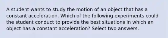 A student wants to study the motion of an object that has a constant acceleration. Which of the following experiments could the student conduct to provide the best situations in which an object has a constant acceleration? Select two answers.