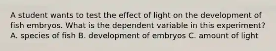 A student wants to test the effect of light on the development of fish embryos. What is the dependent variable in this experiment? A. species of fish B. development of embryos C. amount of light