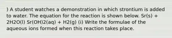 ) A student watches a demonstration in which strontium is added to water. The equation for the reaction is shown below. Sr(s) + 2H2O(l) Sr(OH)2(aq) + H2(g) (i) Write the formulae of the aqueous ions formed when this reaction takes place.